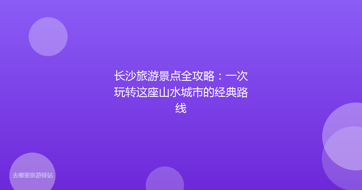 长沙旅游景点全攻略：一次玩转这座山水城市的经典路线