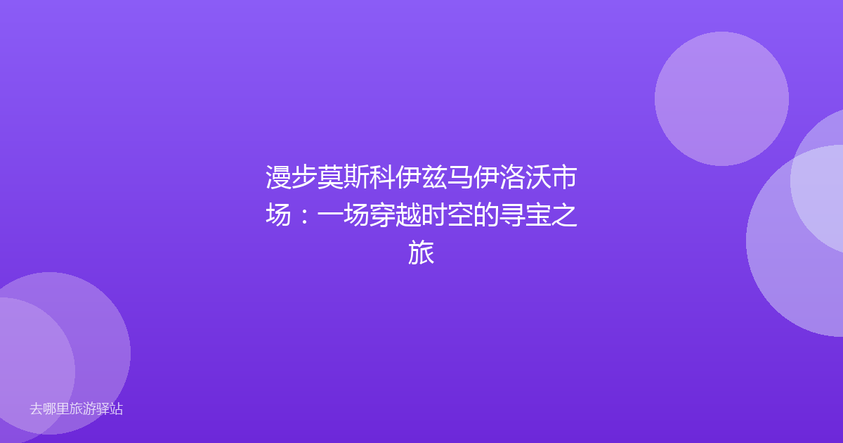 漫步莫斯科伊兹马伊洛沃市场:一场穿越时空的寻宝之旅
