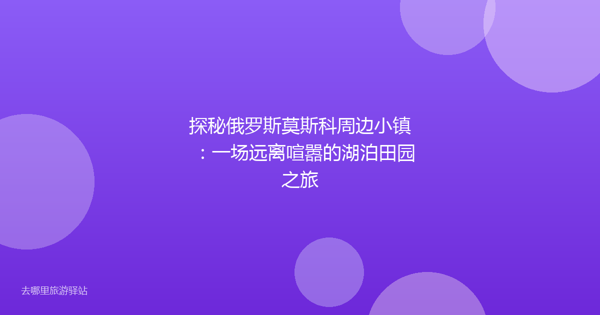探秘俄罗斯莫斯科周边小镇：一场远离喧嚣的湖泊田园之旅