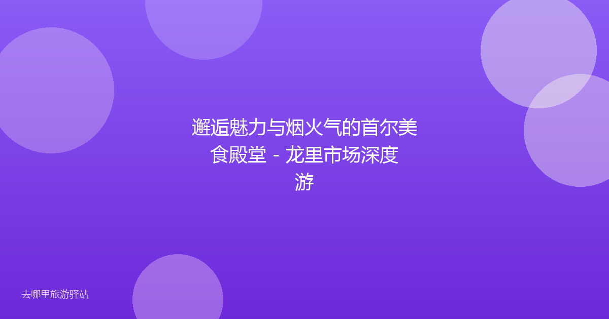 邂逅魅力与烟火气的首尔美食殿堂 - 龙里市场深度游