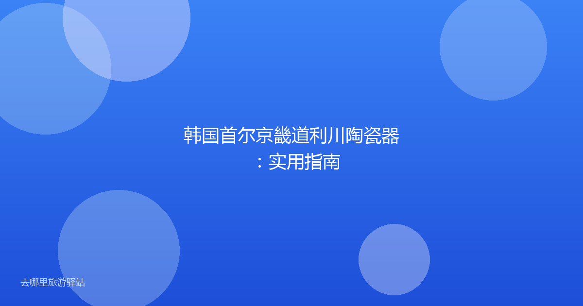 韩国首尔京畿道利川陶瓷器：实用指南